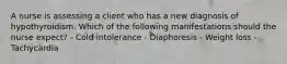 A nurse is assessing a client who has a new diagnosis of hypothyroidism. Which of the following manifestations should the nurse expect? - Cold intolerance - Diaphoresis - Weight loss - Tachycardia