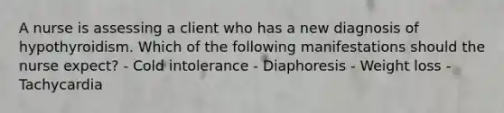 A nurse is assessing a client who has a new diagnosis of hypothyroidism. Which of the following manifestations should the nurse expect? - Cold intolerance - Diaphoresis - Weight loss - Tachycardia