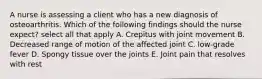 A nurse is assessing a client who has a new diagnosis of osteoarthritis. Which of the following findings should the nurse expect? select all that apply A. Crepitus with joint movement B. Decreased range of motion of the affected joint C. low-grade fever D. Spongy tissue over the joints E. Joint pain that resolves with rest