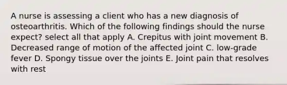 A nurse is assessing a client who has a new diagnosis of osteoarthritis. Which of the following findings should the nurse expect? select all that apply A. Crepitus with joint movement B. Decreased range of motion of the affected joint C. low-grade fever D. Spongy tissue over the joints E. Joint pain that resolves with rest