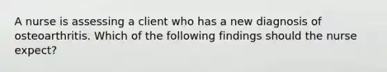 A nurse is assessing a client who has a new diagnosis of osteoarthritis. Which of the following findings should the nurse expect?