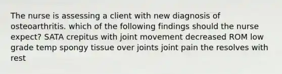 The nurse is assessing a client with new diagnosis of osteoarthritis. which of the following findings should the nurse expect? SATA crepitus with joint movement decreased ROM low grade temp spongy tissue over joints joint pain the resolves with rest