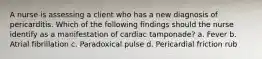 A nurse is assessing a client who has a new diagnosis of pericarditis. Which of the following findings should the nurse identify as a manifestation of cardiac tamponade? a. Fever b. Atrial fibrillation c. Paradoxical pulse d. Pericardial friction rub