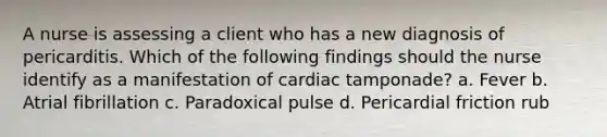 A nurse is assessing a client who has a new diagnosis of pericarditis. Which of the following findings should the nurse identify as a manifestation of cardiac tamponade? a. Fever b. Atrial fibrillation c. Paradoxical pulse d. Pericardial friction rub