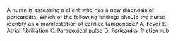 A nurse is assessing a client who has a new diagnosis of pericarditis. Which of the following findings should the nurse identify as a manifestation of cardiac tamponade? A. Fever B. Atrial fibrillation C. Paradoxical pulse D. Pericardial friction rub