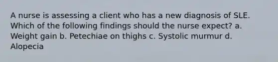 A nurse is assessing a client who has a new diagnosis of SLE. Which of the following findings should the nurse expect? a. Weight gain b. Petechiae on thighs c. Systolic murmur d. Alopecia