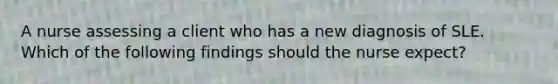 A nurse assessing a client who has a new diagnosis of SLE. Which of the following findings should the nurse expect?