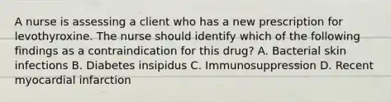 A nurse is assessing a client who has a new prescription for levothyroxine. The nurse should identify which of the following findings as a contraindication for this drug? A. Bacterial skin infections B. Diabetes insipidus C. Immunosuppression D. Recent myocardial infarction