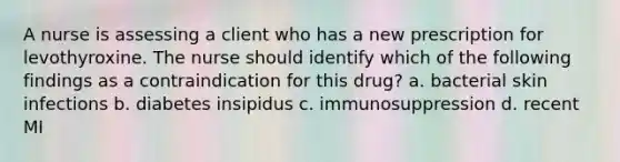 A nurse is assessing a client who has a new prescription for levothyroxine. The nurse should identify which of the following findings as a contraindication for this drug? a. bacterial skin infections b. diabetes insipidus c. immunosuppression d. recent MI