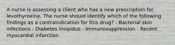 A nurse is assessing a client who has a new prescription for levothyroxine. The nurse should identify which of the following findings as a contraindication for this drug? - Bacterial skin infections - Diabetes insipidus - Immunosuppression - Recent myocardial infarction