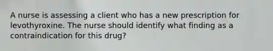 A nurse is assessing a client who has a new prescription for levothyroxine. The nurse should identify what finding as a contraindication for this drug?