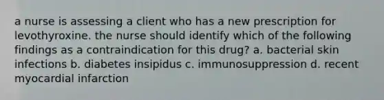 a nurse is assessing a client who has a new prescription for levothyroxine. the nurse should identify which of the following findings as a contraindication for this drug? a. bacterial skin infections b. diabetes insipidus c. immunosuppression d. recent myocardial infarction