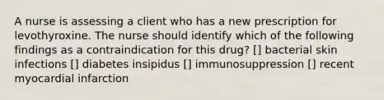 A nurse is assessing a client who has a new prescription for levothyroxine. The nurse should identify which of the following findings as a contraindication for this drug? [] bacterial skin infections [] diabetes insipidus [] immunosuppression [] recent myocardial infarction