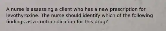 A nurse is assessing a client who has a new prescription for levothyroxine. The nurse should identify which of the following findings as a contraindication for this drug?