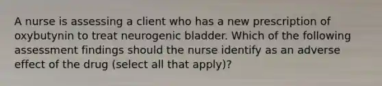 A nurse is assessing a client who has a new prescription of oxybutynin to treat neurogenic bladder. Which of the following assessment findings should the nurse identify as an adverse effect of the drug (select all that apply)?