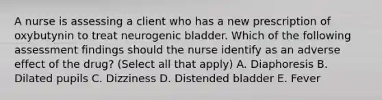 A nurse is assessing a client who has a new prescription of oxybutynin to treat neurogenic bladder. Which of the following assessment findings should the nurse identify as an adverse effect of the drug? (Select all that apply) A. Diaphoresis B. Dilated pupils C. Dizziness D. Distended bladder E. Fever