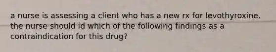 a nurse is assessing a client who has a new rx for levothyroxine. the nurse should id which of the following findings as a contraindication for this drug?