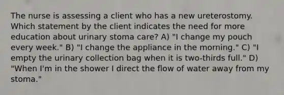 The nurse is assessing a client who has a new ureterostomy. Which statement by the client indicates the need for more education about urinary stoma care? A) "I change my pouch every week." B) "I change the appliance in the morning." C) "I empty the urinary collection bag when it is two-thirds full." D) "When I'm in the shower I direct the flow of water away from my stoma."