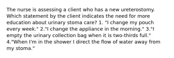 The nurse is assessing a client who has a new ureterostomy. Which statement by the client indicates the need for more education about urinary stoma care? 1. "I change my pouch every week." 2."I change the appliance in the morning." 3."I empty the urinary collection bag when it is two-thirds full." 4."When I'm in the shower I direct the flow of water away from my stoma."