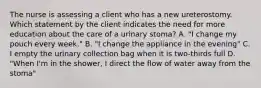 The nurse is assessing a client who has a new ureterostomy. Which statement by the client indicates the need for more education about the care of a urinary stoma? A. "I change my pouch every week." B. "I change the appliance in the evening" C. I empty the urinary collection bag when it is two-thirds full D. "When I'm in the shower, I direct the flow of water away from the stoma"