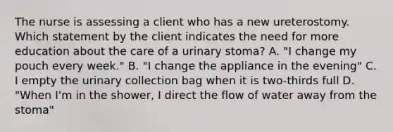 The nurse is assessing a client who has a new ureterostomy. Which statement by the client indicates the need for more education about the care of a urinary stoma? A. "I change my pouch every week." B. "I change the appliance in the evening" C. I empty the urinary collection bag when it is two-thirds full D. "When I'm in the shower, I direct the flow of water away from the stoma"