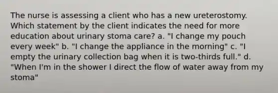 The nurse is assessing a client who has a new ureterostomy. Which statement by the client indicates the need for more education about urinary stoma care? a. "I change my pouch every week" b. "I change the appliance in the morning" c. "I empty the urinary collection bag when it is two-thirds full." d. "When I'm in the shower I direct the flow of water away from my stoma"