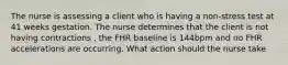 The nurse is assessing a client who is having a non-stress test at 41 weeks gestation. The nurse determines that the client is not having contractions , the FHR baseline is 144bpm and no FHR accelerations are occurring. What action should the nurse take