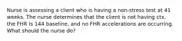 Nurse is assessing a client who is having a non-stress test at 41 weeks. The nurse determines that the client is not having ctx, the FHR is 144 baseline, and no FHR accelerations are occurring. What should the nurse do?