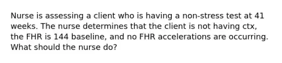 Nurse is assessing a client who is having a non-stress test at 41 weeks. The nurse determines that the client is not having ctx, the FHR is 144 baseline, and no FHR accelerations are occurring. What should the nurse do?