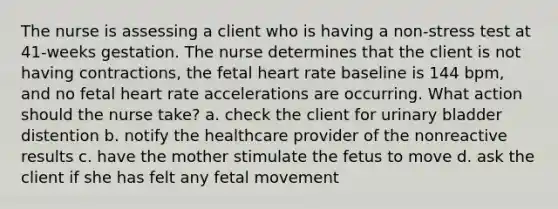 The nurse is assessing a client who is having a non-stress test at 41-weeks gestation. The nurse determines that the client is not having contractions, the fetal heart rate baseline is 144 bpm, and no fetal heart rate accelerations are occurring. What action should the nurse take? a. check the client for urinary bladder distention b. notify the healthcare provider of the nonreactive results c. have the mother stimulate the fetus to move d. ask the client if she has felt any fetal movement