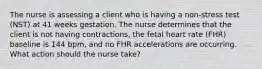 The nurse is assessing a client who is having a non-stress test (NST) at 41 weeks gestation. The nurse determines that the client is not having contractions, the fetal heart rate (FHR) baseline is 144 bpm, and no FHR accelerations are occurring. What action should the nurse take?