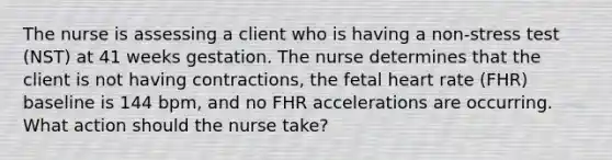 The nurse is assessing a client who is having a non-stress test (NST) at 41 weeks gestation. The nurse determines that the client is not having contractions, the fetal heart rate (FHR) baseline is 144 bpm, and no FHR accelerations are occurring. What action should the nurse take?