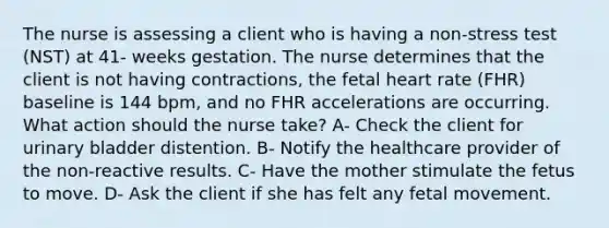 The nurse is assessing a client who is having a non-stress test (NST) at 41- weeks gestation. The nurse determines that the client is not having contractions, the fetal heart rate (FHR) baseline is 144 bpm, and no FHR accelerations are occurring. What action should the nurse take? A- Check the client for urinary bladder distention. B- Notify the healthcare provider of the non-reactive results. C- Have the mother stimulate the fetus to move. D- Ask the client if she has felt any fetal movement.