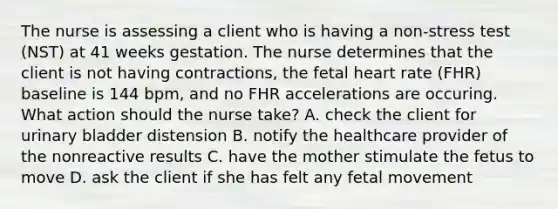 The nurse is assessing a client who is having a non-stress test (NST) at 41 weeks gestation. The nurse determines that the client is not having contractions, the fetal heart rate (FHR) baseline is 144 bpm, and no FHR accelerations are occuring. What action should the nurse take? A. check the client for urinary bladder distension B. notify the healthcare provider of the nonreactive results C. have the mother stimulate the fetus to move D. ask the client if she has felt any fetal movement