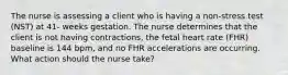 The nurse is assessing a client who is having a non-stress test (NST) at 41- weeks gestation. The nurse determines that the client is not having contractions, the fetal heart rate (FHR) baseline is 144 bpm, and no FHR accelerations are occurring. What action should the nurse take?