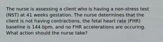 The nurse is assessing a client who is having a non-stress test (NST) at 41 weeks gestation. The nurse determines that the client is not having contractions, the fetal heart rate (FHR) baseline is 144 bpm, and no FHR accelerations are occuring. What action should the nurse take?