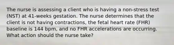 The nurse is assessing a client who is having a non-stress test (NST) at 41-weeks gestation. The nurse determines that the client is not having contractions, the fetal heart rate (FHR) baseline is 144 bpm, and no FHR accelerations are occurring. What action should the nurse take?