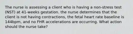 The nurse is assessing a client who is having a non-stress test (NST) at 41-weeks gestation. the nurse determines that the client is not having contractions, the fetal heart rate baseline is 144bpm, and no FHR accelerations are occurring. What action should the nurse take?