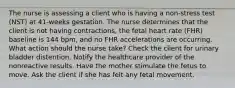 The nurse is assessing a client who is having a non-stress test (NST) at 41-weeks gestation. The nurse determines that the client is not having contractions, the fetal heart rate (FHR) baseline is 144 bpm, and no FHR accelerations are occurring. What action should the nurse take? Check the client for urinary bladder distention. Notify the healthcare provider of the nonreactive results. Have the mother stimulate the fetus to move. Ask the client if she has felt any fetal movement.