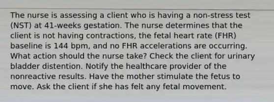 The nurse is assessing a client who is having a non-stress test (NST) at 41-weeks gestation. The nurse determines that the client is not having contractions, the fetal heart rate (FHR) baseline is 144 bpm, and no FHR accelerations are occurring. What action should the nurse take? Check the client for urinary bladder distention. Notify the healthcare provider of the nonreactive results. Have the mother stimulate the fetus to move. Ask the client if she has felt any fetal movement.