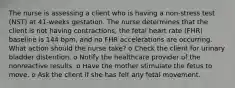 The nurse is assessing a client who is having a non-stress test (NST) at 41-weeks gestation. The nurse determines that the client is not having contractions, the fetal heart rate (FHR) baseline is 144 bpm, and no FHR accelerations are occurring. What action should the nurse take? o Check the client for urinary bladder distention. o Notify the healthcare provider of the nonreactive results. o Have the mother stimulate the fetus to move. o Ask the client if she has felt any fetal movement.