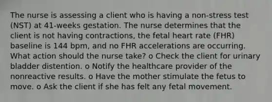 The nurse is assessing a client who is having a non-stress test (NST) at 41-weeks gestation. The nurse determines that the client is not having contractions, the fetal heart rate (FHR) baseline is 144 bpm, and no FHR accelerations are occurring. What action should the nurse take? o Check the client for urinary bladder distention. o Notify the healthcare provider of the nonreactive results. o Have the mother stimulate the fetus to move. o Ask the client if she has felt any fetal movement.