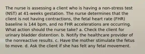 The nurse is assessing a client who is having a non-stress test (NST) at 41-weeks gestation. The nurse determines that the client is not having contractions, the fetal heart rate (FHR) baseline is 144 bpm, and no FHR accelerations are occurring. What action should the nurse take? a. Check the client for urinary bladder distention. b. Notify the healthcare provider of the nonreactive results. c. Have the mother stimulate the fetus to move. d. Ask the client if she has felt any fetal movement.