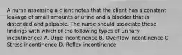 A nurse assessing a client notes that the client has a constant leakage of small amounts of urine and a bladder that is distended and palpable. The nurse should associate these findings with which of the following types of urinary incontinence? A. Urge incontinence B. Overflow incontinence C. Stress incontinence D. Reflex incontinence