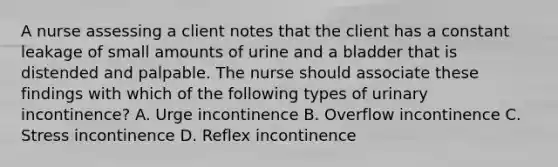 A nurse assessing a client notes that the client has a constant leakage of small amounts of urine and a bladder that is distended and palpable. The nurse should associate these findings with which of the following types of urinary incontinence? A. Urge incontinence B. Overflow incontinence C. Stress incontinence D. Reflex incontinence