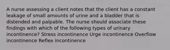 A nurse assessing a client notes that the client has a constant leakage of small amounts of urine and a bladder that is distended and palpable. The nurse should associate these findings with which of the following types of urinary incontinence? Stress incontinence Urge incontinence Overfiow incontinence Reflex incontinence