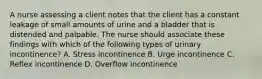 A nurse assessing a client notes that the client has a constant leakage of small amounts of urine and a bladder that is distended and palpable. The nurse should associate these findings with which of the following types of urinary incontinence? A. Stress incontinence B. Urge incontinence C. Reflex incontinence D. Overflow incontinence