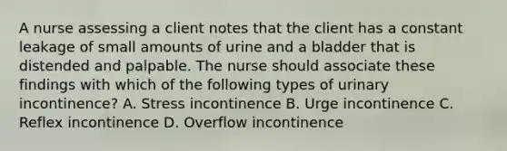 A nurse assessing a client notes that the client has a constant leakage of small amounts of urine and a bladder that is distended and palpable. The nurse should associate these findings with which of the following types of urinary incontinence? A. Stress incontinence B. Urge incontinence C. Reflex incontinence D. Overflow incontinence