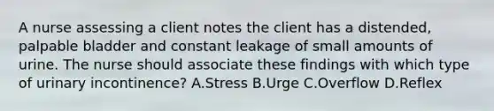 A nurse assessing a client notes the client has a distended, palpable bladder and constant leakage of small amounts of urine. The nurse should associate these findings with which type of urinary incontinence? A.Stress B.Urge C.Overflow D.Reflex