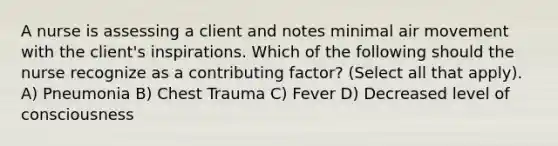 A nurse is assessing a client and notes minimal air movement with the client's inspirations. Which of the following should the nurse recognize as a contributing factor? (Select all that apply). A) Pneumonia B) Chest Trauma C) Fever D) Decreased level of consciousness